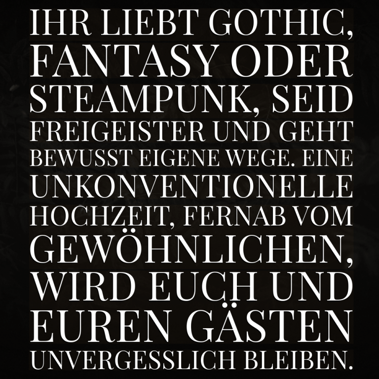 Eine unkonventionelle Hochzeit, fernab vom Gewöhnlichen, wird euch und euren Gästen unvergesslich bleiben. Ihr liebt Gothic, Fantasy oder Steampunk, seid Freigeister und geht bewusst eigene Wege.