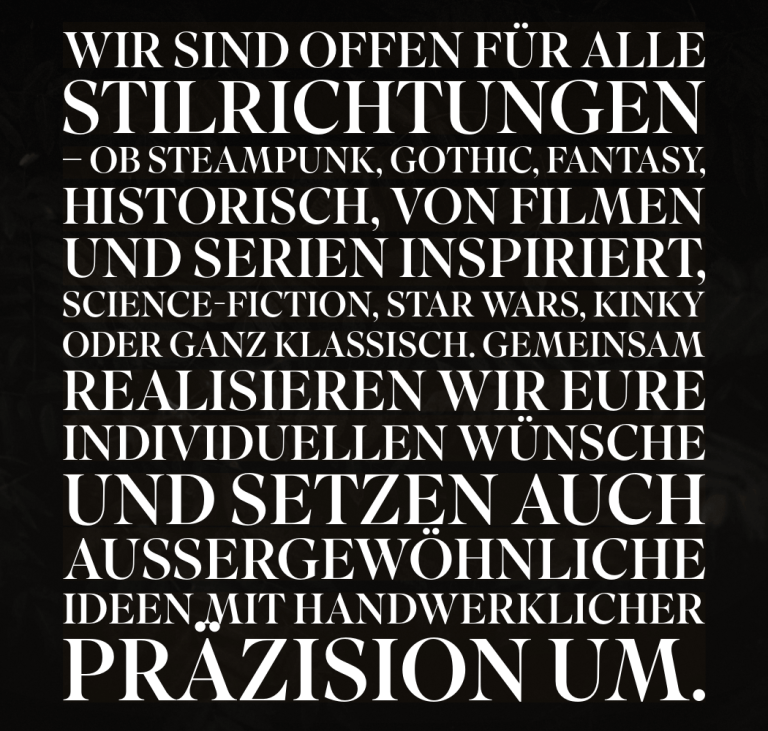 Wir sind offen für alle Stilrichtungen. Ob Steampunk, Gothic, Fantasy, historisch, von Filmen und Serien inspiriert, Science-Fiction, Star Wars, Kinky oder ganz klassisch.